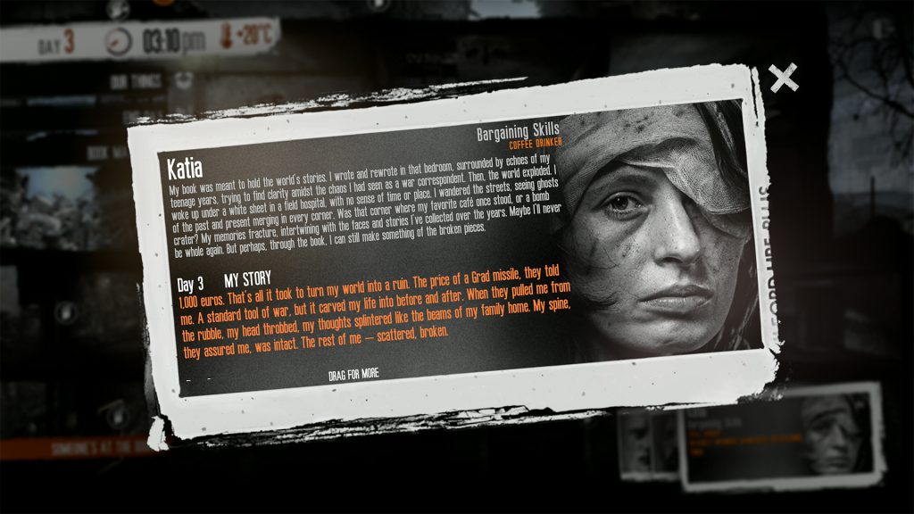 A screenshot of Katia's biography from This War of Mine: Forget Celebrations DLC. It reads - Bargaining Skills Coffee Drinker Katia My book was meant to hold the world's stories. I wrote and rewrote in that bedroom, surrounded by echoes of my teenage years, trying to find clarity amidst the chaos I had seen as a war correspondent. Then, the world exploded. I woke up under a white sheet in a field hospital, with no sense of time or place. I wandered the streets, seeing ghosts of the past and present merging in every corner. Was that corner where my favorite café once stood, or a bomb crater? My memories fracture, intertwining with the faces and stories l've collected over the years. Maybe Ill never be whole again. But perhaps, through the book, I can still make something of the broken pieces. Day 3 (My Story) 1,000 euros. That's all it took to turn my world into a ruin. The price of a Grad missile, they told me. A standard tool of war, but it carved my life into before and after. When they pulled me from the rubble, my head throbbed, my thoughts splintered like the beams of my family home. My spine, they assured me, was intact. The rest of me - scattered, broken.