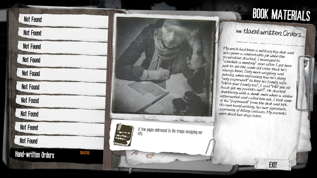 A screenshot from This War of Mine: Forget Celebrations DLC. A clipboard labelled Book Materials. 10 tabs to the left say "not found," but the 11th says "Handwritten orders." The full text from that page reads, "My uncle had been a military big-shot and was given a comfortable job when the occupation started. I managed to "schedule a meeting" soon after I got here just to see the same old creep that he's always been. Only more wriggling and sweaty, when explaining how he's doing "only paperwork" to keep his family safe. "We're your family too", I said "Will you at least get my parents out?". He started stuttering with a dumb smile when a soldier interrupted and called him out. I took some of his "paperwork" from the desk and left. His own hand writing, his own signature, approving of killing civilians. My parents were dead two days later."